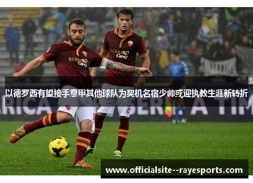 以德罗西有望接手意甲其他球队为契机名宿少帅或迎执教生涯新转折