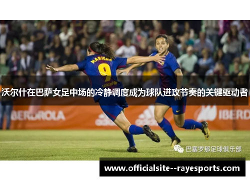 沃尔什在巴萨女足中场的冷静调度成为球队进攻节奏的关键驱动者